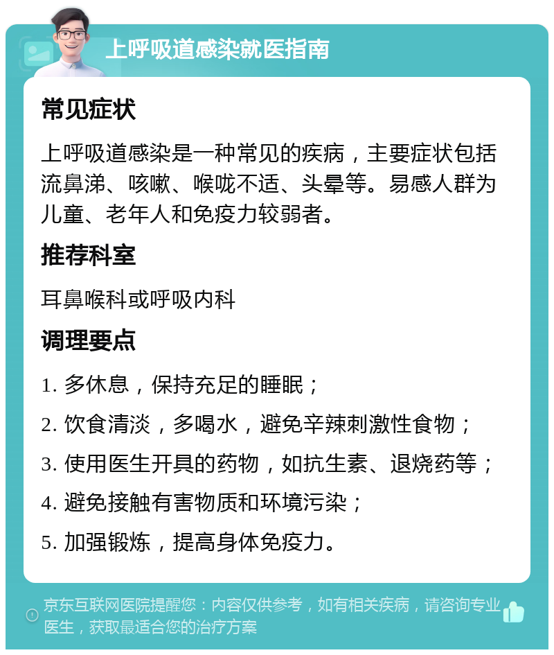 上呼吸道感染就医指南 常见症状 上呼吸道感染是一种常见的疾病，主要症状包括流鼻涕、咳嗽、喉咙不适、头晕等。易感人群为儿童、老年人和免疫力较弱者。 推荐科室 耳鼻喉科或呼吸内科 调理要点 1. 多休息，保持充足的睡眠； 2. 饮食清淡，多喝水，避免辛辣刺激性食物； 3. 使用医生开具的药物，如抗生素、退烧药等； 4. 避免接触有害物质和环境污染； 5. 加强锻炼，提高身体免疫力。