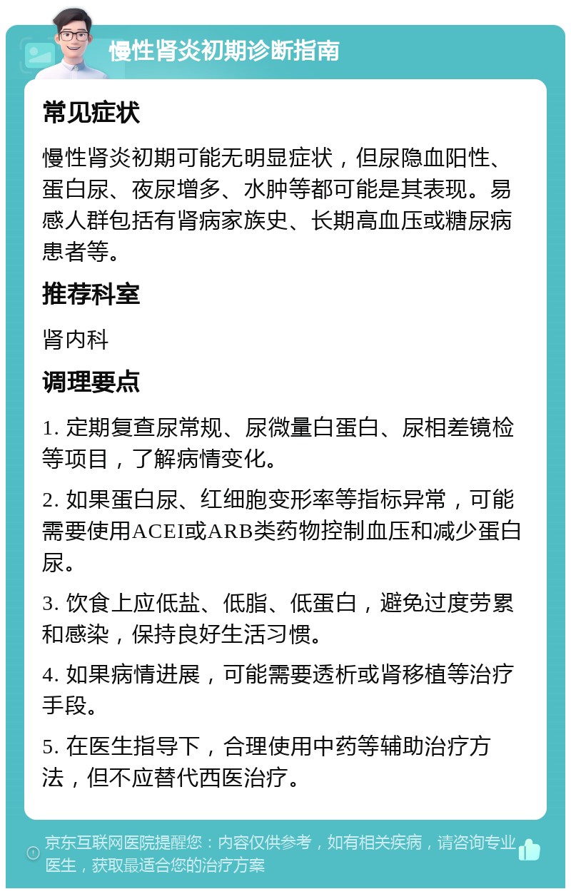 慢性肾炎初期诊断指南 常见症状 慢性肾炎初期可能无明显症状，但尿隐血阳性、蛋白尿、夜尿增多、水肿等都可能是其表现。易感人群包括有肾病家族史、长期高血压或糖尿病患者等。 推荐科室 肾内科 调理要点 1. 定期复查尿常规、尿微量白蛋白、尿相差镜检等项目，了解病情变化。 2. 如果蛋白尿、红细胞变形率等指标异常，可能需要使用ACEI或ARB类药物控制血压和减少蛋白尿。 3. 饮食上应低盐、低脂、低蛋白，避免过度劳累和感染，保持良好生活习惯。 4. 如果病情进展，可能需要透析或肾移植等治疗手段。 5. 在医生指导下，合理使用中药等辅助治疗方法，但不应替代西医治疗。