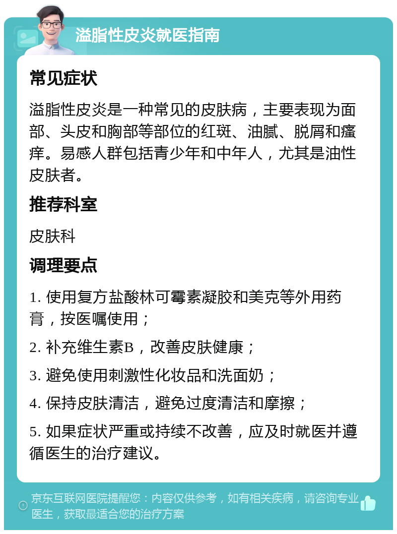 溢脂性皮炎就医指南 常见症状 溢脂性皮炎是一种常见的皮肤病，主要表现为面部、头皮和胸部等部位的红斑、油腻、脱屑和瘙痒。易感人群包括青少年和中年人，尤其是油性皮肤者。 推荐科室 皮肤科 调理要点 1. 使用复方盐酸林可霉素凝胶和美克等外用药膏，按医嘱使用； 2. 补充维生素B，改善皮肤健康； 3. 避免使用刺激性化妆品和洗面奶； 4. 保持皮肤清洁，避免过度清洁和摩擦； 5. 如果症状严重或持续不改善，应及时就医并遵循医生的治疗建议。