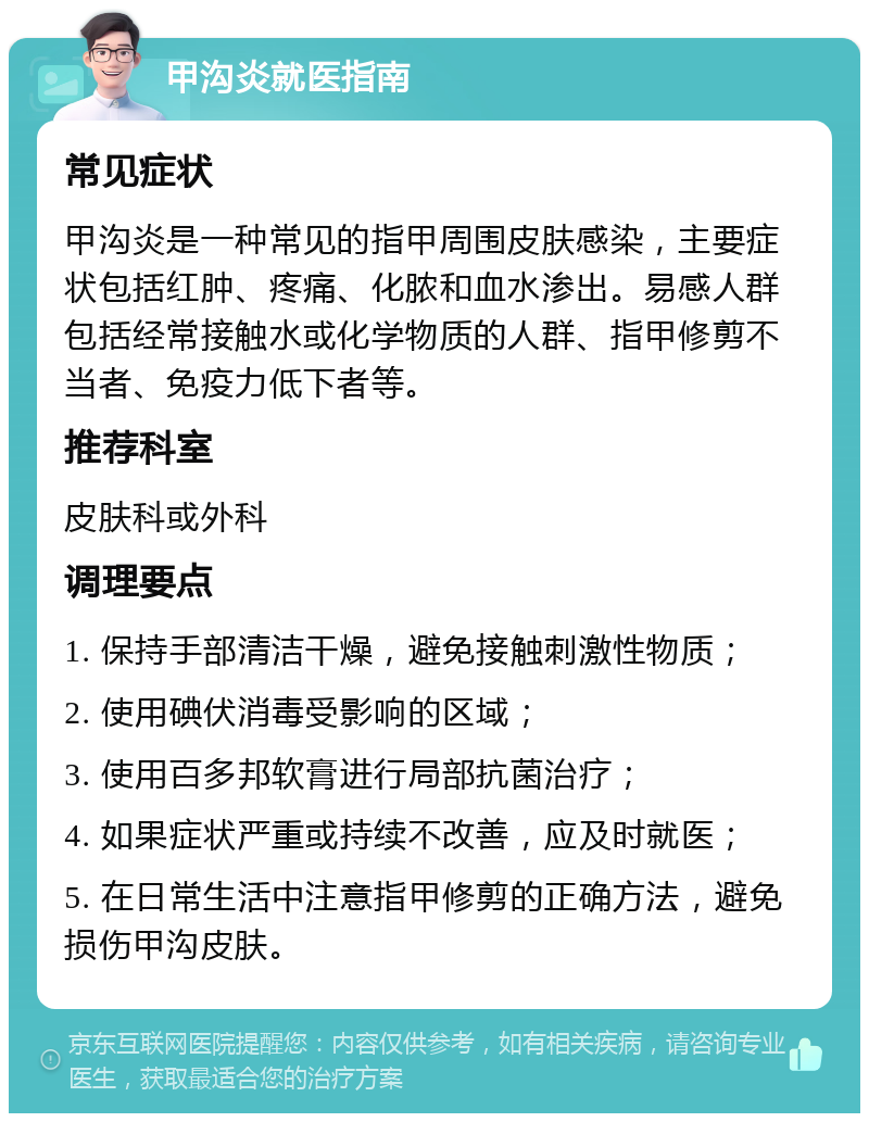 甲沟炎就医指南 常见症状 甲沟炎是一种常见的指甲周围皮肤感染，主要症状包括红肿、疼痛、化脓和血水渗出。易感人群包括经常接触水或化学物质的人群、指甲修剪不当者、免疫力低下者等。 推荐科室 皮肤科或外科 调理要点 1. 保持手部清洁干燥，避免接触刺激性物质； 2. 使用碘伏消毒受影响的区域； 3. 使用百多邦软膏进行局部抗菌治疗； 4. 如果症状严重或持续不改善，应及时就医； 5. 在日常生活中注意指甲修剪的正确方法，避免损伤甲沟皮肤。