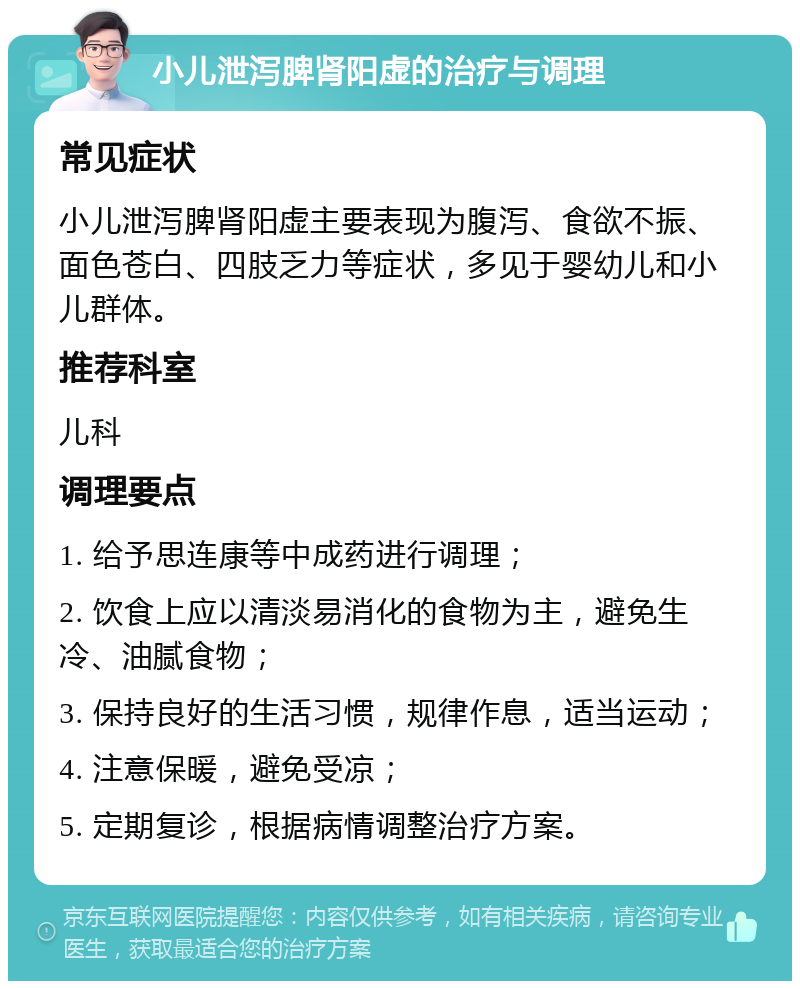 小儿泄泻脾肾阳虚的治疗与调理 常见症状 小儿泄泻脾肾阳虚主要表现为腹泻、食欲不振、面色苍白、四肢乏力等症状，多见于婴幼儿和小儿群体。 推荐科室 儿科 调理要点 1. 给予思连康等中成药进行调理； 2. 饮食上应以清淡易消化的食物为主，避免生冷、油腻食物； 3. 保持良好的生活习惯，规律作息，适当运动； 4. 注意保暖，避免受凉； 5. 定期复诊，根据病情调整治疗方案。