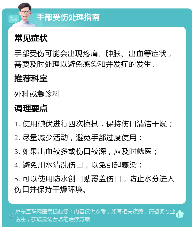 手部受伤处理指南 常见症状 手部受伤可能会出现疼痛、肿胀、出血等症状，需要及时处理以避免感染和并发症的发生。 推荐科室 外科或急诊科 调理要点 1. 使用碘伏进行四次擦拭，保持伤口清洁干燥； 2. 尽量减少活动，避免手部过度使用； 3. 如果出血较多或伤口较深，应及时就医； 4. 避免用水清洗伤口，以免引起感染； 5. 可以使用防水创口贴覆盖伤口，防止水分进入伤口并保持干燥环境。