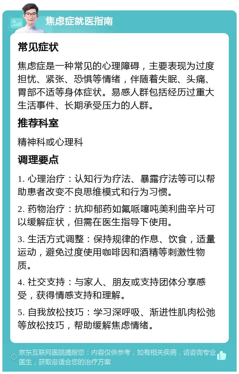 焦虑症就医指南 常见症状 焦虑症是一种常见的心理障碍，主要表现为过度担忧、紧张、恐惧等情绪，伴随着失眠、头痛、胃部不适等身体症状。易感人群包括经历过重大生活事件、长期承受压力的人群。 推荐科室 精神科或心理科 调理要点 1. 心理治疗：认知行为疗法、暴露疗法等可以帮助患者改变不良思维模式和行为习惯。 2. 药物治疗：抗抑郁药如氟哌噻吨美利曲辛片可以缓解症状，但需在医生指导下使用。 3. 生活方式调整：保持规律的作息、饮食，适量运动，避免过度使用咖啡因和酒精等刺激性物质。 4. 社交支持：与家人、朋友或支持团体分享感受，获得情感支持和理解。 5. 自我放松技巧：学习深呼吸、渐进性肌肉松弛等放松技巧，帮助缓解焦虑情绪。