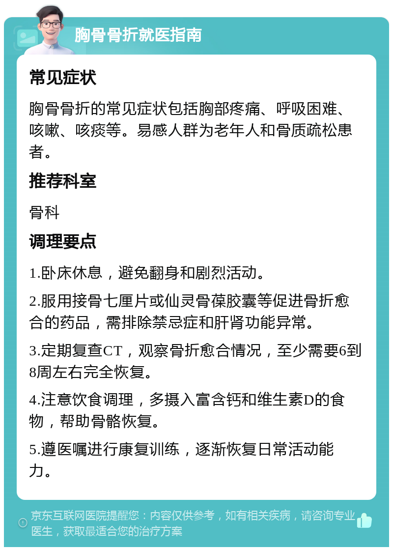 胸骨骨折就医指南 常见症状 胸骨骨折的常见症状包括胸部疼痛、呼吸困难、咳嗽、咳痰等。易感人群为老年人和骨质疏松患者。 推荐科室 骨科 调理要点 1.卧床休息，避免翻身和剧烈活动。 2.服用接骨七厘片或仙灵骨葆胶囊等促进骨折愈合的药品，需排除禁忌症和肝肾功能异常。 3.定期复查CT，观察骨折愈合情况，至少需要6到8周左右完全恢复。 4.注意饮食调理，多摄入富含钙和维生素D的食物，帮助骨骼恢复。 5.遵医嘱进行康复训练，逐渐恢复日常活动能力。