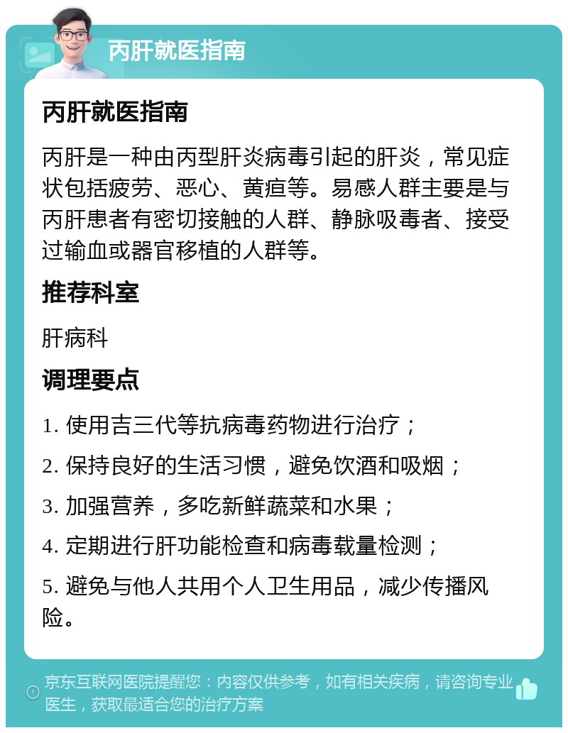 丙肝就医指南 丙肝就医指南 丙肝是一种由丙型肝炎病毒引起的肝炎，常见症状包括疲劳、恶心、黄疸等。易感人群主要是与丙肝患者有密切接触的人群、静脉吸毒者、接受过输血或器官移植的人群等。 推荐科室 肝病科 调理要点 1. 使用吉三代等抗病毒药物进行治疗； 2. 保持良好的生活习惯，避免饮酒和吸烟； 3. 加强营养，多吃新鲜蔬菜和水果； 4. 定期进行肝功能检查和病毒载量检测； 5. 避免与他人共用个人卫生用品，减少传播风险。