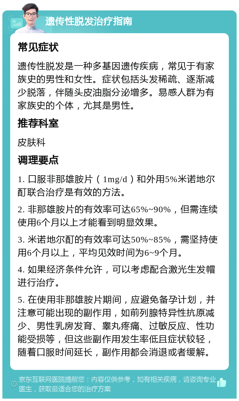 遗传性脱发治疗指南 常见症状 遗传性脱发是一种多基因遗传疾病，常见于有家族史的男性和女性。症状包括头发稀疏、逐渐减少脱落，伴随头皮油脂分泌增多。易感人群为有家族史的个体，尤其是男性。 推荐科室 皮肤科 调理要点 1. 口服非那雄胺片（1mg/d）和外用5%米诺地尔酊联合治疗是有效的方法。 2. 非那雄胺片的有效率可达65%~90%，但需连续使用6个月以上才能看到明显效果。 3. 米诺地尔酊的有效率可达50%~85%，需坚持使用6个月以上，平均见效时间为6~9个月。 4. 如果经济条件允许，可以考虑配合激光生发帽进行治疗。 5. 在使用非那雄胺片期间，应避免备孕计划，并注意可能出现的副作用，如前列腺特异性抗原减少、男性乳房发育、睾丸疼痛、过敏反应、性功能受损等，但这些副作用发生率低且症状较轻，随着口服时间延长，副作用都会消退或者缓解。