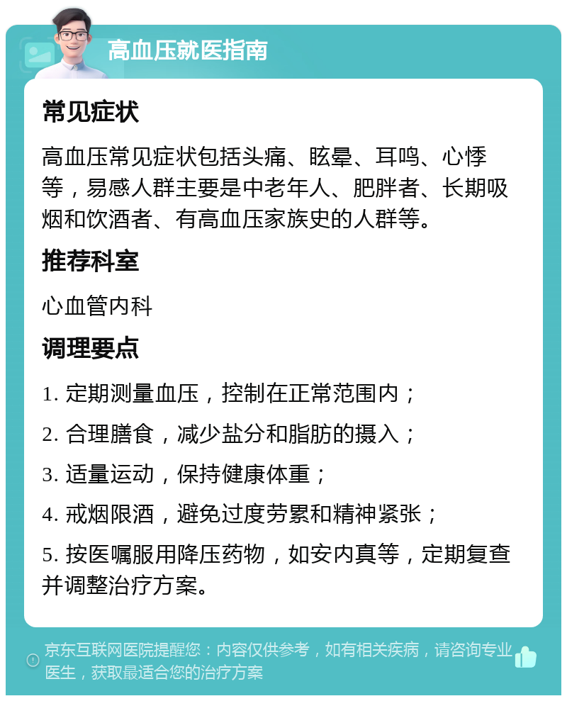 高血压就医指南 常见症状 高血压常见症状包括头痛、眩晕、耳鸣、心悸等，易感人群主要是中老年人、肥胖者、长期吸烟和饮酒者、有高血压家族史的人群等。 推荐科室 心血管内科 调理要点 1. 定期测量血压，控制在正常范围内； 2. 合理膳食，减少盐分和脂肪的摄入； 3. 适量运动，保持健康体重； 4. 戒烟限酒，避免过度劳累和精神紧张； 5. 按医嘱服用降压药物，如安内真等，定期复查并调整治疗方案。