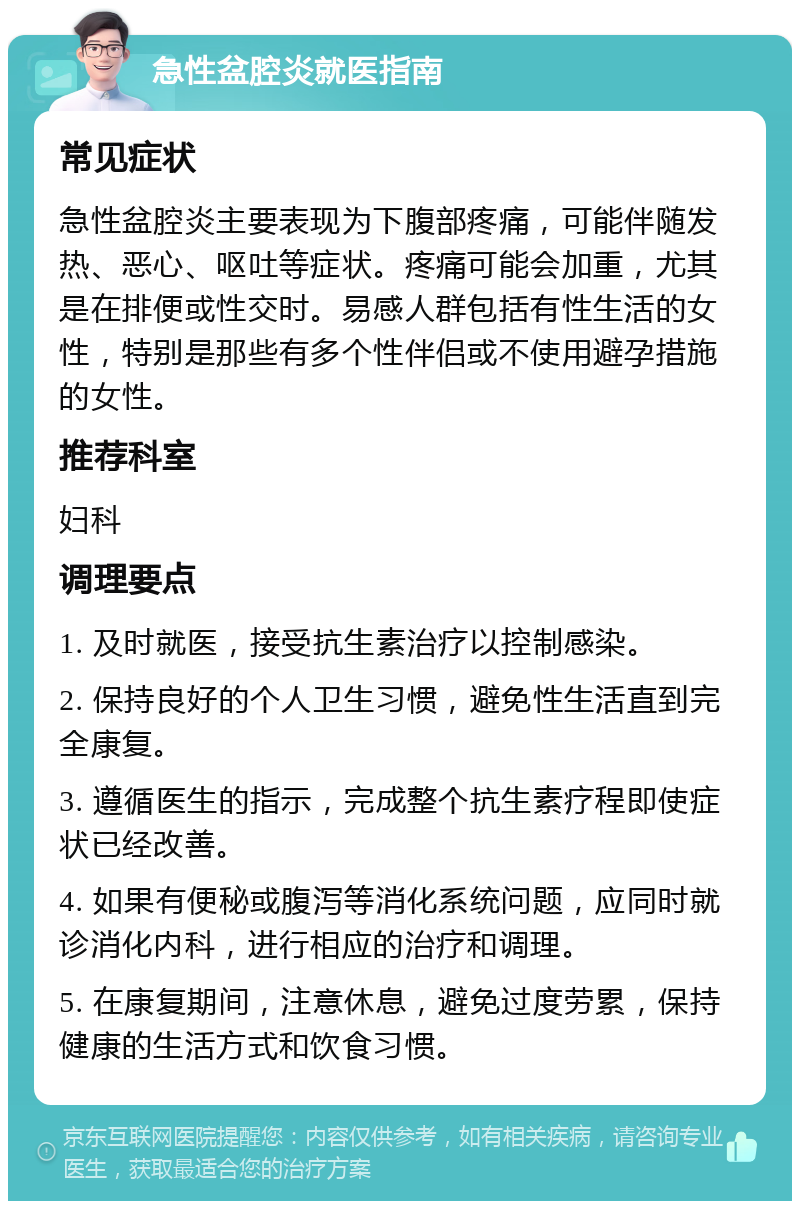 急性盆腔炎就医指南 常见症状 急性盆腔炎主要表现为下腹部疼痛，可能伴随发热、恶心、呕吐等症状。疼痛可能会加重，尤其是在排便或性交时。易感人群包括有性生活的女性，特别是那些有多个性伴侣或不使用避孕措施的女性。 推荐科室 妇科 调理要点 1. 及时就医，接受抗生素治疗以控制感染。 2. 保持良好的个人卫生习惯，避免性生活直到完全康复。 3. 遵循医生的指示，完成整个抗生素疗程即使症状已经改善。 4. 如果有便秘或腹泻等消化系统问题，应同时就诊消化内科，进行相应的治疗和调理。 5. 在康复期间，注意休息，避免过度劳累，保持健康的生活方式和饮食习惯。