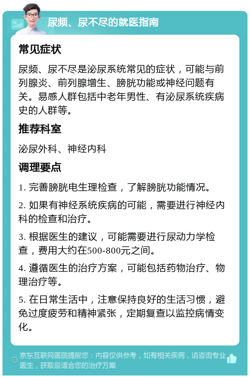 尿频、尿不尽的就医指南 常见症状 尿频、尿不尽是泌尿系统常见的症状，可能与前列腺炎、前列腺增生、膀胱功能或神经问题有关。易感人群包括中老年男性、有泌尿系统疾病史的人群等。 推荐科室 泌尿外科、神经内科 调理要点 1. 完善膀胱电生理检查，了解膀胱功能情况。 2. 如果有神经系统疾病的可能，需要进行神经内科的检查和治疗。 3. 根据医生的建议，可能需要进行尿动力学检查，费用大约在500-800元之间。 4. 遵循医生的治疗方案，可能包括药物治疗、物理治疗等。 5. 在日常生活中，注意保持良好的生活习惯，避免过度疲劳和精神紧张，定期复查以监控病情变化。