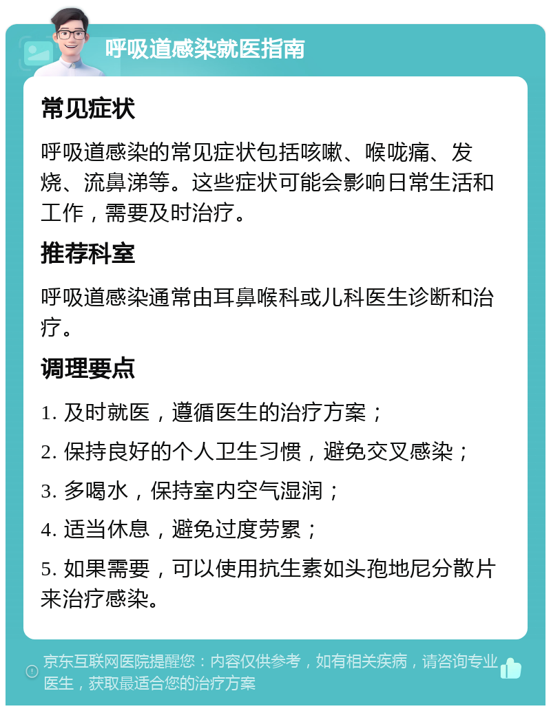 呼吸道感染就医指南 常见症状 呼吸道感染的常见症状包括咳嗽、喉咙痛、发烧、流鼻涕等。这些症状可能会影响日常生活和工作，需要及时治疗。 推荐科室 呼吸道感染通常由耳鼻喉科或儿科医生诊断和治疗。 调理要点 1. 及时就医，遵循医生的治疗方案； 2. 保持良好的个人卫生习惯，避免交叉感染； 3. 多喝水，保持室内空气湿润； 4. 适当休息，避免过度劳累； 5. 如果需要，可以使用抗生素如头孢地尼分散片来治疗感染。