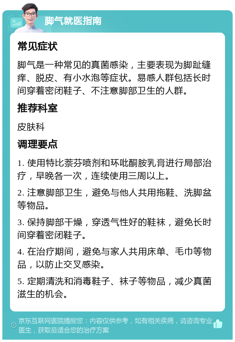 脚气就医指南 常见症状 脚气是一种常见的真菌感染，主要表现为脚趾缝痒、脱皮、有小水泡等症状。易感人群包括长时间穿着密闭鞋子、不注意脚部卫生的人群。 推荐科室 皮肤科 调理要点 1. 使用特比萘芬喷剂和环吡酮胺乳膏进行局部治疗，早晚各一次，连续使用三周以上。 2. 注意脚部卫生，避免与他人共用拖鞋、洗脚盆等物品。 3. 保持脚部干燥，穿透气性好的鞋袜，避免长时间穿着密闭鞋子。 4. 在治疗期间，避免与家人共用床单、毛巾等物品，以防止交叉感染。 5. 定期清洗和消毒鞋子、袜子等物品，减少真菌滋生的机会。