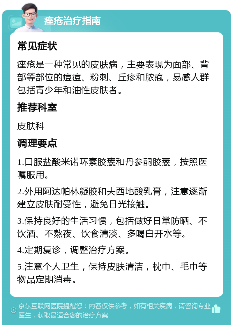 痤疮治疗指南 常见症状 痤疮是一种常见的皮肤病，主要表现为面部、背部等部位的痘痘、粉刺、丘疹和脓疱，易感人群包括青少年和油性皮肤者。 推荐科室 皮肤科 调理要点 1.口服盐酸米诺环素胶囊和丹参酮胶囊，按照医嘱服用。 2.外用阿达帕林凝胶和夫西地酸乳膏，注意逐渐建立皮肤耐受性，避免日光接触。 3.保持良好的生活习惯，包括做好日常防晒、不饮酒、不熬夜、饮食清淡、多喝白开水等。 4.定期复诊，调整治疗方案。 5.注意个人卫生，保持皮肤清洁，枕巾、毛巾等物品定期消毒。