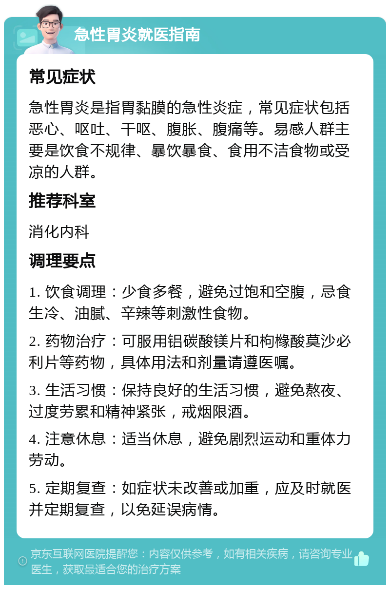 急性胃炎就医指南 常见症状 急性胃炎是指胃黏膜的急性炎症，常见症状包括恶心、呕吐、干呕、腹胀、腹痛等。易感人群主要是饮食不规律、暴饮暴食、食用不洁食物或受凉的人群。 推荐科室 消化内科 调理要点 1. 饮食调理：少食多餐，避免过饱和空腹，忌食生冷、油腻、辛辣等刺激性食物。 2. 药物治疗：可服用铝碳酸镁片和枸橼酸莫沙必利片等药物，具体用法和剂量请遵医嘱。 3. 生活习惯：保持良好的生活习惯，避免熬夜、过度劳累和精神紧张，戒烟限酒。 4. 注意休息：适当休息，避免剧烈运动和重体力劳动。 5. 定期复查：如症状未改善或加重，应及时就医并定期复查，以免延误病情。