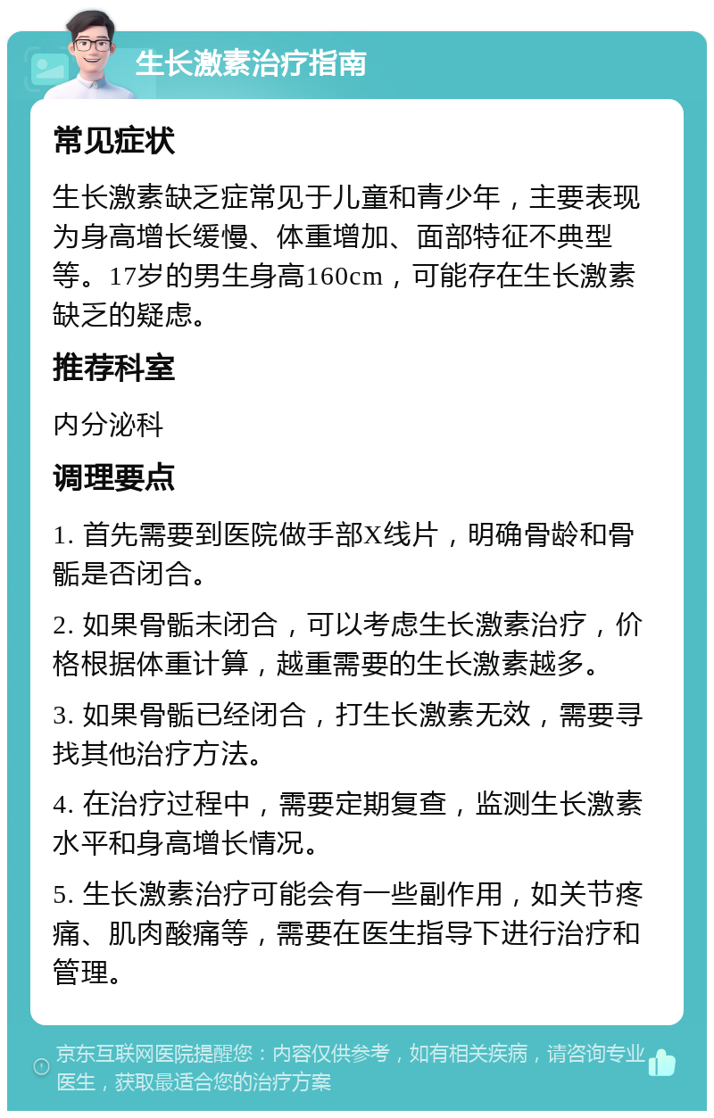 生长激素治疗指南 常见症状 生长激素缺乏症常见于儿童和青少年，主要表现为身高增长缓慢、体重增加、面部特征不典型等。17岁的男生身高160cm，可能存在生长激素缺乏的疑虑。 推荐科室 内分泌科 调理要点 1. 首先需要到医院做手部X线片，明确骨龄和骨骺是否闭合。 2. 如果骨骺未闭合，可以考虑生长激素治疗，价格根据体重计算，越重需要的生长激素越多。 3. 如果骨骺已经闭合，打生长激素无效，需要寻找其他治疗方法。 4. 在治疗过程中，需要定期复查，监测生长激素水平和身高增长情况。 5. 生长激素治疗可能会有一些副作用，如关节疼痛、肌肉酸痛等，需要在医生指导下进行治疗和管理。