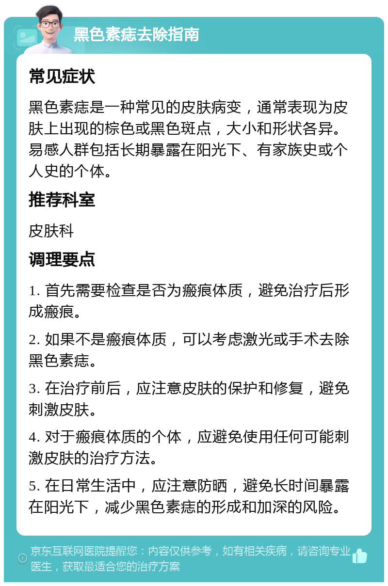 黑色素痣去除指南 常见症状 黑色素痣是一种常见的皮肤病变，通常表现为皮肤上出现的棕色或黑色斑点，大小和形状各异。易感人群包括长期暴露在阳光下、有家族史或个人史的个体。 推荐科室 皮肤科 调理要点 1. 首先需要检查是否为瘢痕体质，避免治疗后形成瘢痕。 2. 如果不是瘢痕体质，可以考虑激光或手术去除黑色素痣。 3. 在治疗前后，应注意皮肤的保护和修复，避免刺激皮肤。 4. 对于瘢痕体质的个体，应避免使用任何可能刺激皮肤的治疗方法。 5. 在日常生活中，应注意防晒，避免长时间暴露在阳光下，减少黑色素痣的形成和加深的风险。