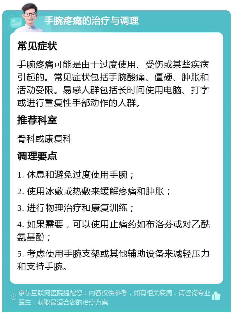 手腕疼痛的治疗与调理 常见症状 手腕疼痛可能是由于过度使用、受伤或某些疾病引起的。常见症状包括手腕酸痛、僵硬、肿胀和活动受限。易感人群包括长时间使用电脑、打字或进行重复性手部动作的人群。 推荐科室 骨科或康复科 调理要点 1. 休息和避免过度使用手腕； 2. 使用冰敷或热敷来缓解疼痛和肿胀； 3. 进行物理治疗和康复训练； 4. 如果需要，可以使用止痛药如布洛芬或对乙酰氨基酚； 5. 考虑使用手腕支架或其他辅助设备来减轻压力和支持手腕。