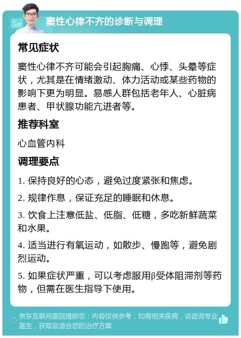 窦性心律不齐的诊断与调理 常见症状 窦性心律不齐可能会引起胸痛、心悸、头晕等症状，尤其是在情绪激动、体力活动或某些药物的影响下更为明显。易感人群包括老年人、心脏病患者、甲状腺功能亢进者等。 推荐科室 心血管内科 调理要点 1. 保持良好的心态，避免过度紧张和焦虑。 2. 规律作息，保证充足的睡眠和休息。 3. 饮食上注意低盐、低脂、低糖，多吃新鲜蔬菜和水果。 4. 适当进行有氧运动，如散步、慢跑等，避免剧烈运动。 5. 如果症状严重，可以考虑服用β受体阻滞剂等药物，但需在医生指导下使用。