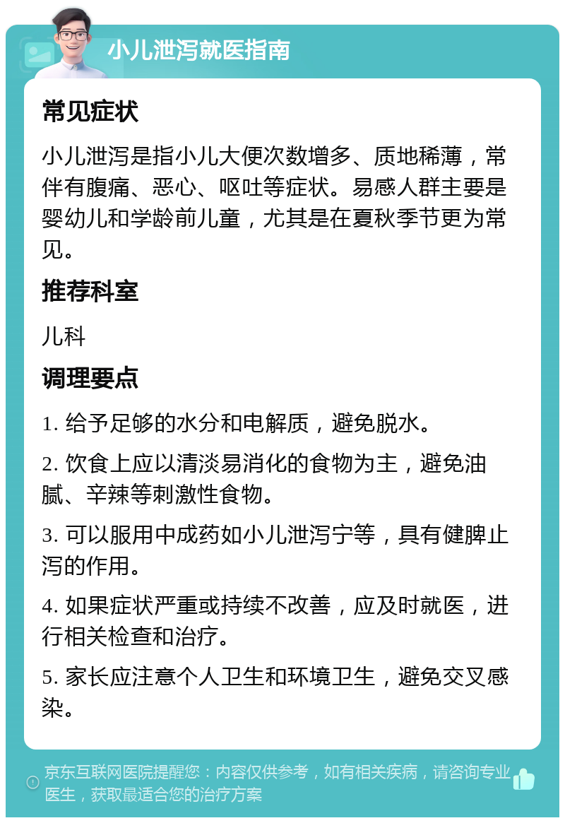 小儿泄泻就医指南 常见症状 小儿泄泻是指小儿大便次数增多、质地稀薄，常伴有腹痛、恶心、呕吐等症状。易感人群主要是婴幼儿和学龄前儿童，尤其是在夏秋季节更为常见。 推荐科室 儿科 调理要点 1. 给予足够的水分和电解质，避免脱水。 2. 饮食上应以清淡易消化的食物为主，避免油腻、辛辣等刺激性食物。 3. 可以服用中成药如小儿泄泻宁等，具有健脾止泻的作用。 4. 如果症状严重或持续不改善，应及时就医，进行相关检查和治疗。 5. 家长应注意个人卫生和环境卫生，避免交叉感染。