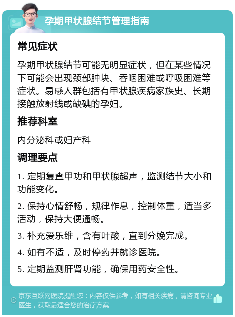 孕期甲状腺结节管理指南 常见症状 孕期甲状腺结节可能无明显症状，但在某些情况下可能会出现颈部肿块、吞咽困难或呼吸困难等症状。易感人群包括有甲状腺疾病家族史、长期接触放射线或缺碘的孕妇。 推荐科室 内分泌科或妇产科 调理要点 1. 定期复查甲功和甲状腺超声，监测结节大小和功能变化。 2. 保持心情舒畅，规律作息，控制体重，适当多活动，保持大便通畅。 3. 补充爱乐维，含有叶酸，直到分娩完成。 4. 如有不适，及时停药并就诊医院。 5. 定期监测肝肾功能，确保用药安全性。