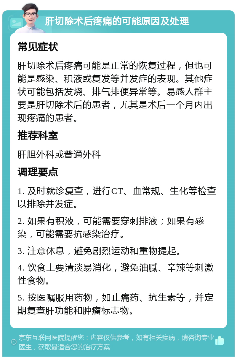 肝切除术后疼痛的可能原因及处理 常见症状 肝切除术后疼痛可能是正常的恢复过程，但也可能是感染、积液或复发等并发症的表现。其他症状可能包括发烧、排气排便异常等。易感人群主要是肝切除术后的患者，尤其是术后一个月内出现疼痛的患者。 推荐科室 肝胆外科或普通外科 调理要点 1. 及时就诊复查，进行CT、血常规、生化等检查以排除并发症。 2. 如果有积液，可能需要穿刺排液；如果有感染，可能需要抗感染治疗。 3. 注意休息，避免剧烈运动和重物提起。 4. 饮食上要清淡易消化，避免油腻、辛辣等刺激性食物。 5. 按医嘱服用药物，如止痛药、抗生素等，并定期复查肝功能和肿瘤标志物。