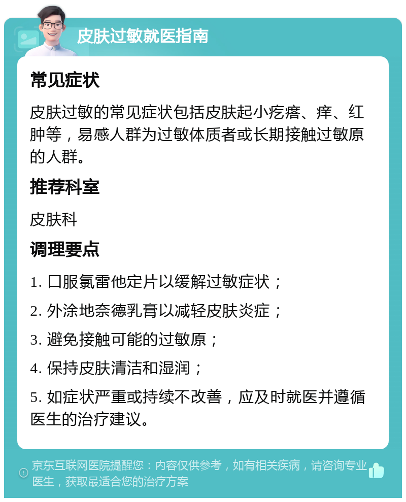 皮肤过敏就医指南 常见症状 皮肤过敏的常见症状包括皮肤起小疙瘩、痒、红肿等，易感人群为过敏体质者或长期接触过敏原的人群。 推荐科室 皮肤科 调理要点 1. 口服氯雷他定片以缓解过敏症状； 2. 外涂地奈德乳膏以减轻皮肤炎症； 3. 避免接触可能的过敏原； 4. 保持皮肤清洁和湿润； 5. 如症状严重或持续不改善，应及时就医并遵循医生的治疗建议。