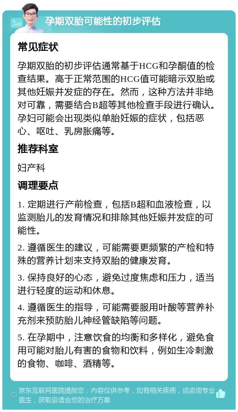 孕期双胎可能性的初步评估 常见症状 孕期双胎的初步评估通常基于HCG和孕酮值的检查结果。高于正常范围的HCG值可能暗示双胎或其他妊娠并发症的存在。然而，这种方法并非绝对可靠，需要结合B超等其他检查手段进行确认。孕妇可能会出现类似单胎妊娠的症状，包括恶心、呕吐、乳房胀痛等。 推荐科室 妇产科 调理要点 1. 定期进行产前检查，包括B超和血液检查，以监测胎儿的发育情况和排除其他妊娠并发症的可能性。 2. 遵循医生的建议，可能需要更频繁的产检和特殊的营养计划来支持双胎的健康发育。 3. 保持良好的心态，避免过度焦虑和压力，适当进行轻度的运动和休息。 4. 遵循医生的指导，可能需要服用叶酸等营养补充剂来预防胎儿神经管缺陷等问题。 5. 在孕期中，注意饮食的均衡和多样化，避免食用可能对胎儿有害的食物和饮料，例如生冷刺激的食物、咖啡、酒精等。