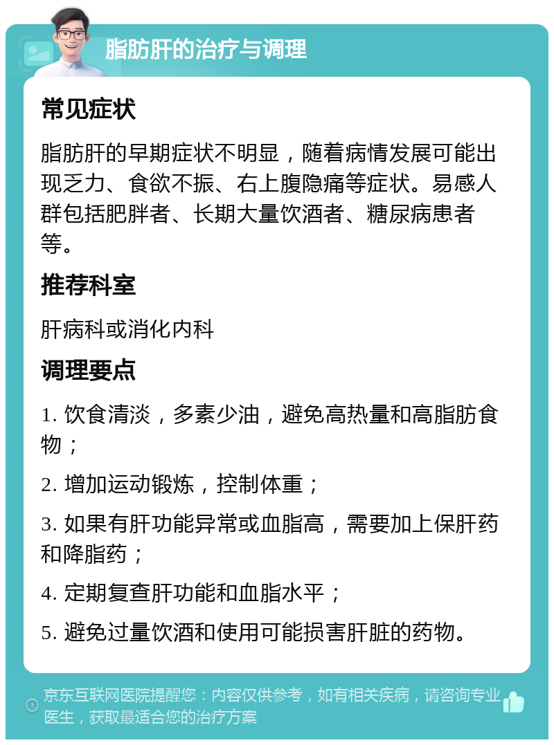 脂肪肝的治疗与调理 常见症状 脂肪肝的早期症状不明显，随着病情发展可能出现乏力、食欲不振、右上腹隐痛等症状。易感人群包括肥胖者、长期大量饮酒者、糖尿病患者等。 推荐科室 肝病科或消化内科 调理要点 1. 饮食清淡，多素少油，避免高热量和高脂肪食物； 2. 增加运动锻炼，控制体重； 3. 如果有肝功能异常或血脂高，需要加上保肝药和降脂药； 4. 定期复查肝功能和血脂水平； 5. 避免过量饮酒和使用可能损害肝脏的药物。