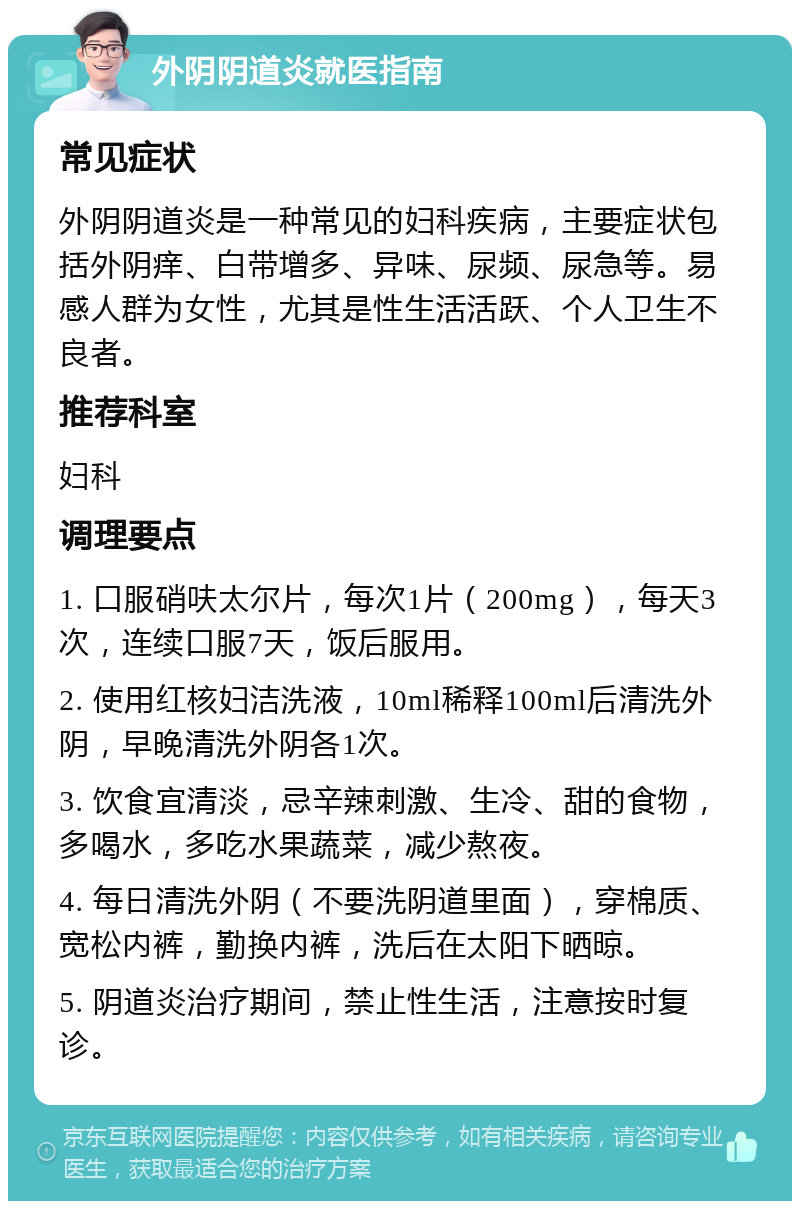 外阴阴道炎就医指南 常见症状 外阴阴道炎是一种常见的妇科疾病，主要症状包括外阴痒、白带增多、异味、尿频、尿急等。易感人群为女性，尤其是性生活活跃、个人卫生不良者。 推荐科室 妇科 调理要点 1. 口服硝呋太尔片，每次1片（200mg），每天3次，连续口服7天，饭后服用。 2. 使用红核妇洁洗液，10ml稀释100ml后清洗外阴，早晚清洗外阴各1次。 3. 饮食宜清淡，忌辛辣刺激、生冷、甜的食物，多喝水，多吃水果蔬菜，减少熬夜。 4. 每日清洗外阴（不要洗阴道里面），穿棉质、宽松内裤，勤换内裤，洗后在太阳下晒晾。 5. 阴道炎治疗期间，禁止性生活，注意按时复诊。