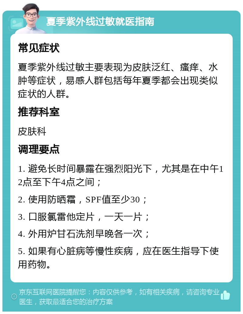 夏季紫外线过敏就医指南 常见症状 夏季紫外线过敏主要表现为皮肤泛红、瘙痒、水肿等症状，易感人群包括每年夏季都会出现类似症状的人群。 推荐科室 皮肤科 调理要点 1. 避免长时间暴露在强烈阳光下，尤其是在中午12点至下午4点之间； 2. 使用防晒霜，SPF值至少30； 3. 口服氯雷他定片，一天一片； 4. 外用炉甘石洗剂早晚各一次； 5. 如果有心脏病等慢性疾病，应在医生指导下使用药物。