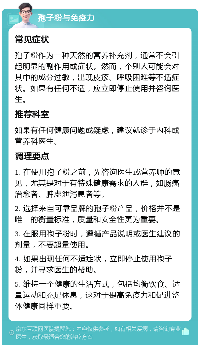 孢子粉与免疫力 常见症状 孢子粉作为一种天然的营养补充剂，通常不会引起明显的副作用或症状。然而，个别人可能会对其中的成分过敏，出现皮疹、呼吸困难等不适症状。如果有任何不适，应立即停止使用并咨询医生。 推荐科室 如果有任何健康问题或疑虑，建议就诊于内科或营养科医生。 调理要点 1. 在使用孢子粉之前，先咨询医生或营养师的意见，尤其是对于有特殊健康需求的人群，如肠癌治愈者、脾虚泄泻患者等。 2. 选择来自可靠品牌的孢子粉产品，价格并不是唯一的衡量标准，质量和安全性更为重要。 3. 在服用孢子粉时，遵循产品说明或医生建议的剂量，不要超量使用。 4. 如果出现任何不适症状，立即停止使用孢子粉，并寻求医生的帮助。 5. 维持一个健康的生活方式，包括均衡饮食、适量运动和充足休息，这对于提高免疫力和促进整体健康同样重要。