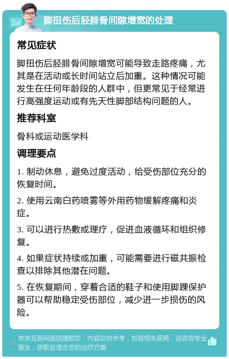 脚扭伤后胫腓骨间隙增宽的处理 常见症状 脚扭伤后胫腓骨间隙增宽可能导致走路疼痛，尤其是在活动或长时间站立后加重。这种情况可能发生在任何年龄段的人群中，但更常见于经常进行高强度运动或有先天性脚部结构问题的人。 推荐科室 骨科或运动医学科 调理要点 1. 制动休息，避免过度活动，给受伤部位充分的恢复时间。 2. 使用云南白药喷雾等外用药物缓解疼痛和炎症。 3. 可以进行热敷或理疗，促进血液循环和组织修复。 4. 如果症状持续或加重，可能需要进行磁共振检查以排除其他潜在问题。 5. 在恢复期间，穿着合适的鞋子和使用脚踝保护器可以帮助稳定受伤部位，减少进一步损伤的风险。