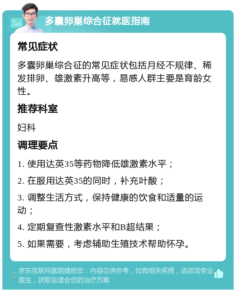 多囊卵巢综合征就医指南 常见症状 多囊卵巢综合征的常见症状包括月经不规律、稀发排卵、雄激素升高等，易感人群主要是育龄女性。 推荐科室 妇科 调理要点 1. 使用达英35等药物降低雄激素水平； 2. 在服用达英35的同时，补充叶酸； 3. 调整生活方式，保持健康的饮食和适量的运动； 4. 定期复查性激素水平和B超结果； 5. 如果需要，考虑辅助生殖技术帮助怀孕。