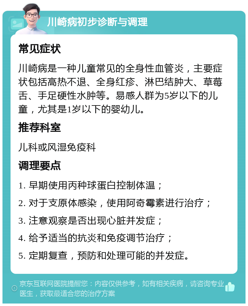 川崎病初步诊断与调理 常见症状 川崎病是一种儿童常见的全身性血管炎，主要症状包括高热不退、全身红疹、淋巴结肿大、草莓舌、手足硬性水肿等。易感人群为5岁以下的儿童，尤其是1岁以下的婴幼儿。 推荐科室 儿科或风湿免疫科 调理要点 1. 早期使用丙种球蛋白控制体温； 2. 对于支原体感染，使用阿奇霉素进行治疗； 3. 注意观察是否出现心脏并发症； 4. 给予适当的抗炎和免疫调节治疗； 5. 定期复查，预防和处理可能的并发症。