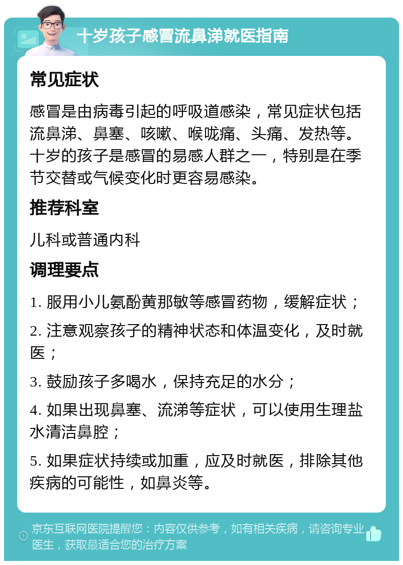 十岁孩子感冒流鼻涕就医指南 常见症状 感冒是由病毒引起的呼吸道感染，常见症状包括流鼻涕、鼻塞、咳嗽、喉咙痛、头痛、发热等。十岁的孩子是感冒的易感人群之一，特别是在季节交替或气候变化时更容易感染。 推荐科室 儿科或普通内科 调理要点 1. 服用小儿氨酚黄那敏等感冒药物，缓解症状； 2. 注意观察孩子的精神状态和体温变化，及时就医； 3. 鼓励孩子多喝水，保持充足的水分； 4. 如果出现鼻塞、流涕等症状，可以使用生理盐水清洁鼻腔； 5. 如果症状持续或加重，应及时就医，排除其他疾病的可能性，如鼻炎等。