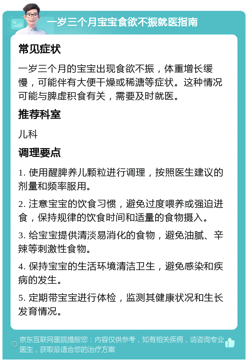 一岁三个月宝宝食欲不振就医指南 常见症状 一岁三个月的宝宝出现食欲不振，体重增长缓慢，可能伴有大便干燥或稀溏等症状。这种情况可能与脾虚积食有关，需要及时就医。 推荐科室 儿科 调理要点 1. 使用醒脾养儿颗粒进行调理，按照医生建议的剂量和频率服用。 2. 注意宝宝的饮食习惯，避免过度喂养或强迫进食，保持规律的饮食时间和适量的食物摄入。 3. 给宝宝提供清淡易消化的食物，避免油腻、辛辣等刺激性食物。 4. 保持宝宝的生活环境清洁卫生，避免感染和疾病的发生。 5. 定期带宝宝进行体检，监测其健康状况和生长发育情况。