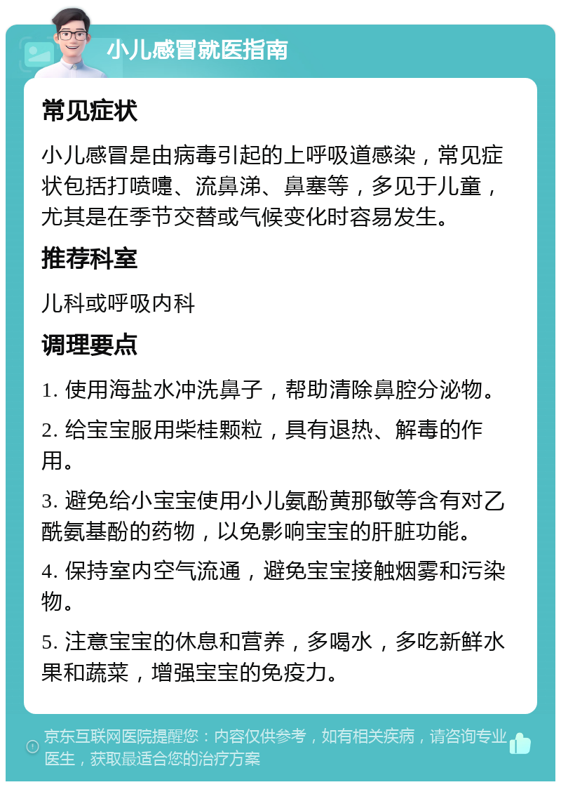 小儿感冒就医指南 常见症状 小儿感冒是由病毒引起的上呼吸道感染，常见症状包括打喷嚏、流鼻涕、鼻塞等，多见于儿童，尤其是在季节交替或气候变化时容易发生。 推荐科室 儿科或呼吸内科 调理要点 1. 使用海盐水冲洗鼻子，帮助清除鼻腔分泌物。 2. 给宝宝服用柴桂颗粒，具有退热、解毒的作用。 3. 避免给小宝宝使用小儿氨酚黄那敏等含有对乙酰氨基酚的药物，以免影响宝宝的肝脏功能。 4. 保持室内空气流通，避免宝宝接触烟雾和污染物。 5. 注意宝宝的休息和营养，多喝水，多吃新鲜水果和蔬菜，增强宝宝的免疫力。