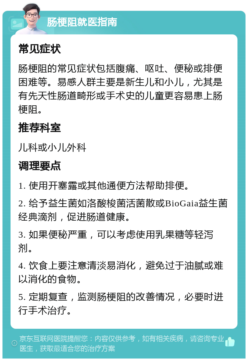 肠梗阻就医指南 常见症状 肠梗阻的常见症状包括腹痛、呕吐、便秘或排便困难等。易感人群主要是新生儿和小儿，尤其是有先天性肠道畸形或手术史的儿童更容易患上肠梗阻。 推荐科室 儿科或小儿外科 调理要点 1. 使用开塞露或其他通便方法帮助排便。 2. 给予益生菌如洛酸梭菌活菌散或BioGaia益生菌经典滴剂，促进肠道健康。 3. 如果便秘严重，可以考虑使用乳果糖等轻泻剂。 4. 饮食上要注意清淡易消化，避免过于油腻或难以消化的食物。 5. 定期复查，监测肠梗阻的改善情况，必要时进行手术治疗。