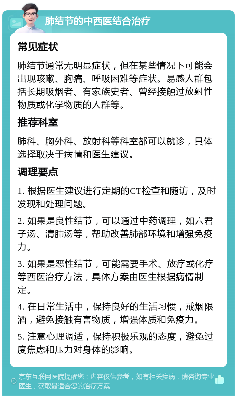 肺结节的中西医结合治疗 常见症状 肺结节通常无明显症状，但在某些情况下可能会出现咳嗽、胸痛、呼吸困难等症状。易感人群包括长期吸烟者、有家族史者、曾经接触过放射性物质或化学物质的人群等。 推荐科室 肺科、胸外科、放射科等科室都可以就诊，具体选择取决于病情和医生建议。 调理要点 1. 根据医生建议进行定期的CT检查和随访，及时发现和处理问题。 2. 如果是良性结节，可以通过中药调理，如六君子汤、清肺汤等，帮助改善肺部环境和增强免疫力。 3. 如果是恶性结节，可能需要手术、放疗或化疗等西医治疗方法，具体方案由医生根据病情制定。 4. 在日常生活中，保持良好的生活习惯，戒烟限酒，避免接触有害物质，增强体质和免疫力。 5. 注意心理调适，保持积极乐观的态度，避免过度焦虑和压力对身体的影响。