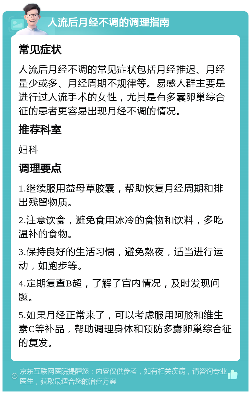 人流后月经不调的调理指南 常见症状 人流后月经不调的常见症状包括月经推迟、月经量少或多、月经周期不规律等。易感人群主要是进行过人流手术的女性，尤其是有多囊卵巢综合征的患者更容易出现月经不调的情况。 推荐科室 妇科 调理要点 1.继续服用益母草胶囊，帮助恢复月经周期和排出残留物质。 2.注意饮食，避免食用冰冷的食物和饮料，多吃温补的食物。 3.保持良好的生活习惯，避免熬夜，适当进行运动，如跑步等。 4.定期复查B超，了解子宫内情况，及时发现问题。 5.如果月经正常来了，可以考虑服用阿胶和维生素C等补品，帮助调理身体和预防多囊卵巢综合征的复发。