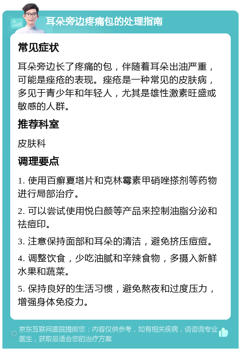 耳朵旁边疼痛包的处理指南 常见症状 耳朵旁边长了疼痛的包，伴随着耳朵出油严重，可能是痤疮的表现。痤疮是一种常见的皮肤病，多见于青少年和年轻人，尤其是雄性激素旺盛或敏感的人群。 推荐科室 皮肤科 调理要点 1. 使用百癣夏塔片和克林霉素甲硝唑搽剂等药物进行局部治疗。 2. 可以尝试使用悦白颜等产品来控制油脂分泌和祛痘印。 3. 注意保持面部和耳朵的清洁，避免挤压痘痘。 4. 调整饮食，少吃油腻和辛辣食物，多摄入新鲜水果和蔬菜。 5. 保持良好的生活习惯，避免熬夜和过度压力，增强身体免疫力。