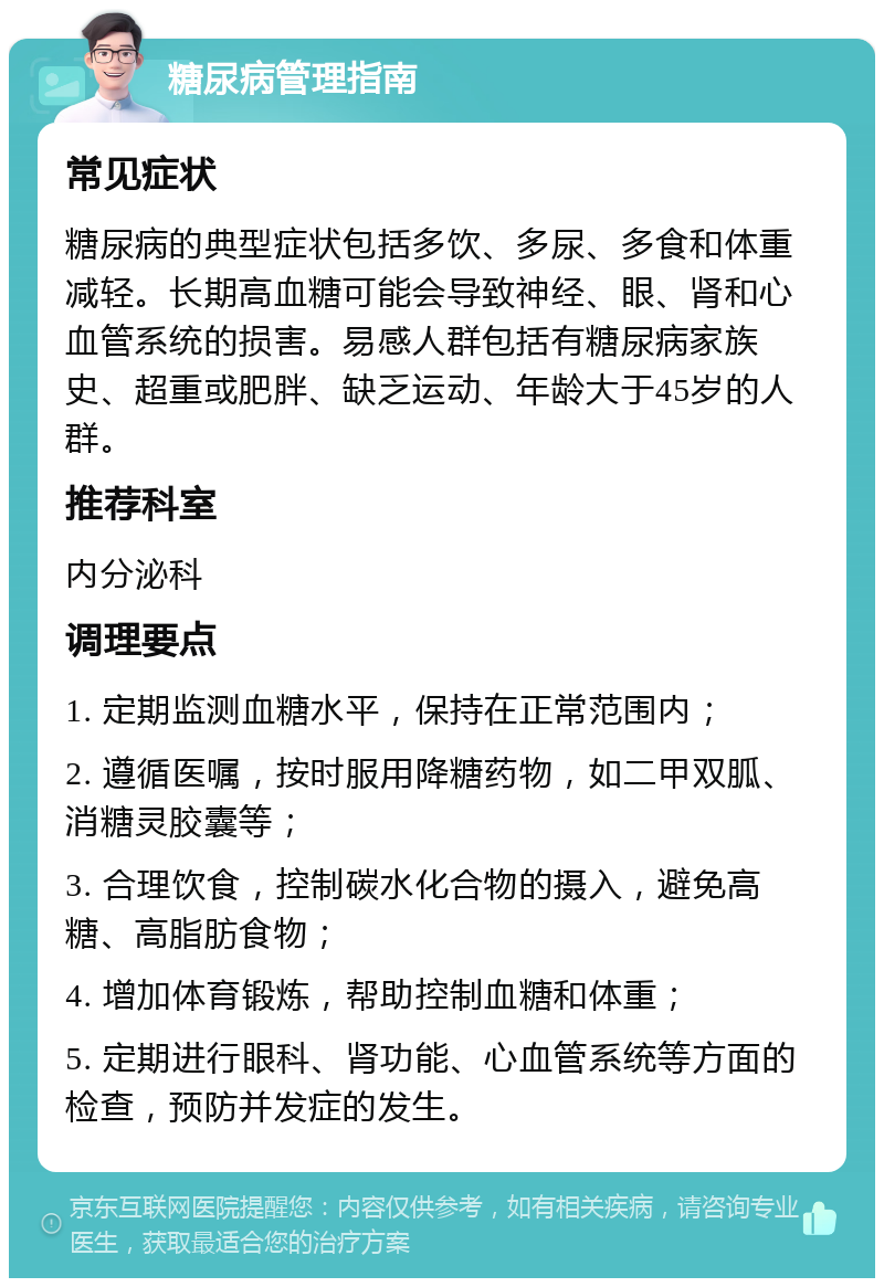 糖尿病管理指南 常见症状 糖尿病的典型症状包括多饮、多尿、多食和体重减轻。长期高血糖可能会导致神经、眼、肾和心血管系统的损害。易感人群包括有糖尿病家族史、超重或肥胖、缺乏运动、年龄大于45岁的人群。 推荐科室 内分泌科 调理要点 1. 定期监测血糖水平，保持在正常范围内； 2. 遵循医嘱，按时服用降糖药物，如二甲双胍、消糖灵胶囊等； 3. 合理饮食，控制碳水化合物的摄入，避免高糖、高脂肪食物； 4. 增加体育锻炼，帮助控制血糖和体重； 5. 定期进行眼科、肾功能、心血管系统等方面的检查，预防并发症的发生。