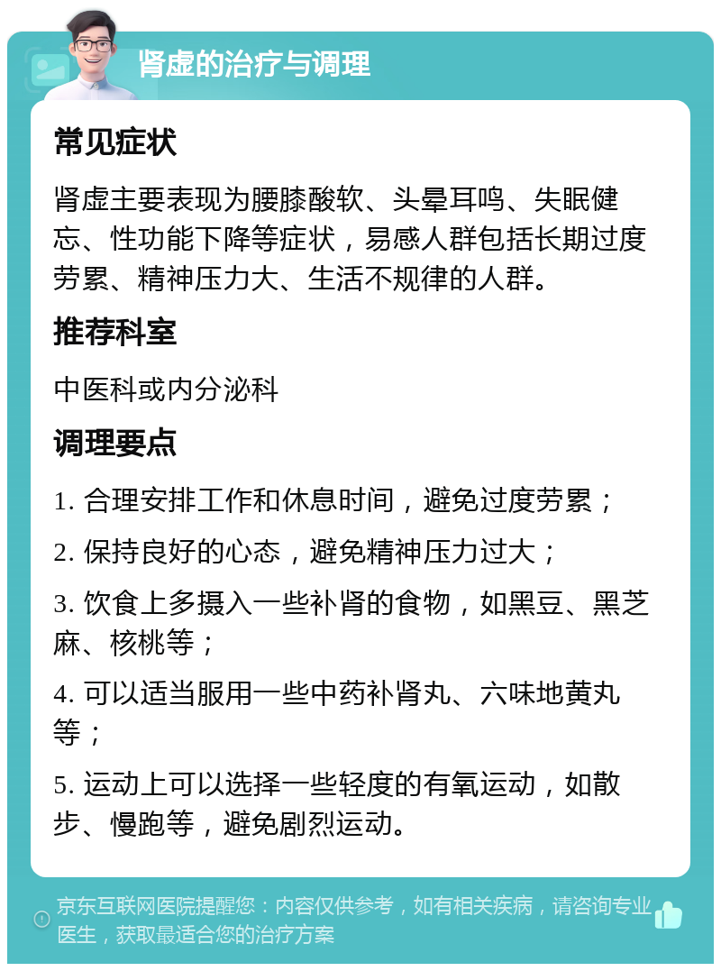 肾虚的治疗与调理 常见症状 肾虚主要表现为腰膝酸软、头晕耳鸣、失眠健忘、性功能下降等症状，易感人群包括长期过度劳累、精神压力大、生活不规律的人群。 推荐科室 中医科或内分泌科 调理要点 1. 合理安排工作和休息时间，避免过度劳累； 2. 保持良好的心态，避免精神压力过大； 3. 饮食上多摄入一些补肾的食物，如黑豆、黑芝麻、核桃等； 4. 可以适当服用一些中药补肾丸、六味地黄丸等； 5. 运动上可以选择一些轻度的有氧运动，如散步、慢跑等，避免剧烈运动。