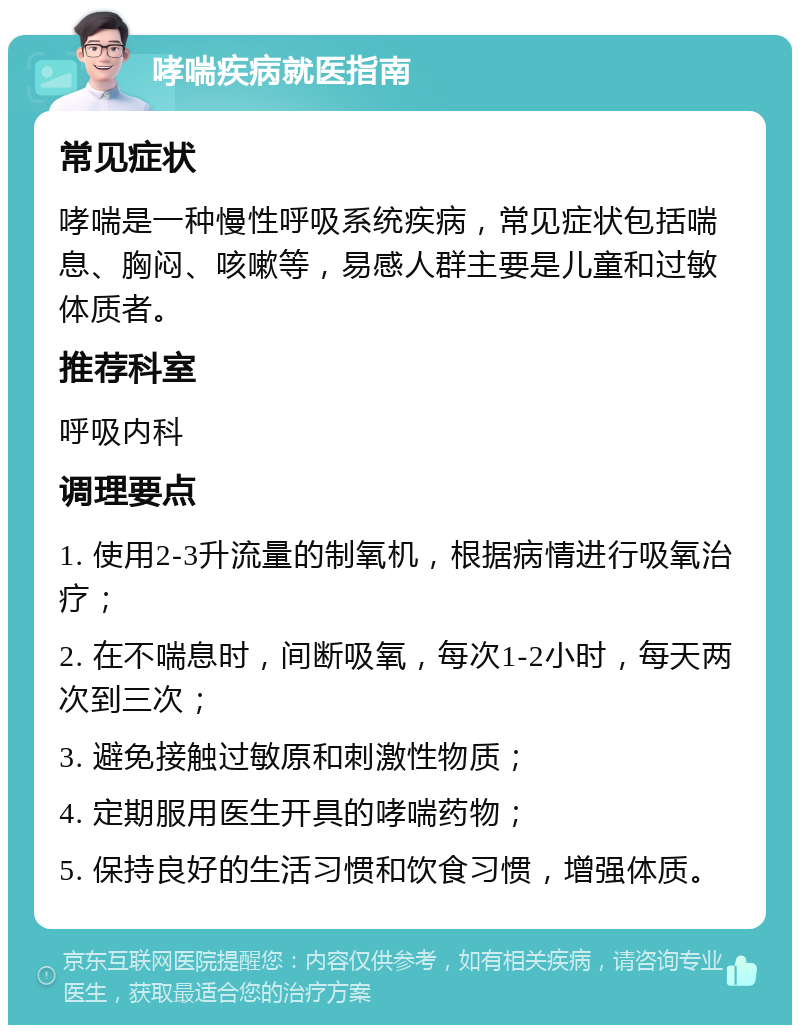 哮喘疾病就医指南 常见症状 哮喘是一种慢性呼吸系统疾病，常见症状包括喘息、胸闷、咳嗽等，易感人群主要是儿童和过敏体质者。 推荐科室 呼吸内科 调理要点 1. 使用2-3升流量的制氧机，根据病情进行吸氧治疗； 2. 在不喘息时，间断吸氧，每次1-2小时，每天两次到三次； 3. 避免接触过敏原和刺激性物质； 4. 定期服用医生开具的哮喘药物； 5. 保持良好的生活习惯和饮食习惯，增强体质。