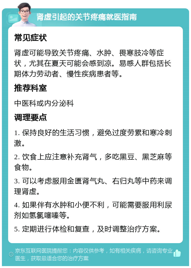 肾虚引起的关节疼痛就医指南 常见症状 肾虚可能导致关节疼痛、水肿、畏寒肢冷等症状，尤其在夏天可能会感到凉。易感人群包括长期体力劳动者、慢性疾病患者等。 推荐科室 中医科或内分泌科 调理要点 1. 保持良好的生活习惯，避免过度劳累和寒冷刺激。 2. 饮食上应注意补充肾气，多吃黑豆、黑芝麻等食物。 3. 可以考虑服用金匮肾气丸、右归丸等中药来调理肾虚。 4. 如果伴有水肿和小便不利，可能需要服用利尿剂如氢氯噻嗪等。 5. 定期进行体检和复查，及时调整治疗方案。