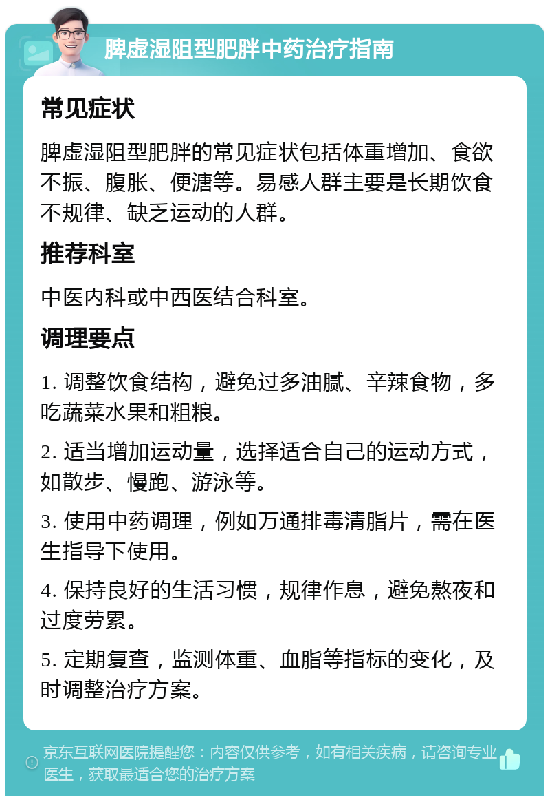 脾虚湿阻型肥胖中药治疗指南 常见症状 脾虚湿阻型肥胖的常见症状包括体重增加、食欲不振、腹胀、便溏等。易感人群主要是长期饮食不规律、缺乏运动的人群。 推荐科室 中医内科或中西医结合科室。 调理要点 1. 调整饮食结构，避免过多油腻、辛辣食物，多吃蔬菜水果和粗粮。 2. 适当增加运动量，选择适合自己的运动方式，如散步、慢跑、游泳等。 3. 使用中药调理，例如万通排毒清脂片，需在医生指导下使用。 4. 保持良好的生活习惯，规律作息，避免熬夜和过度劳累。 5. 定期复查，监测体重、血脂等指标的变化，及时调整治疗方案。