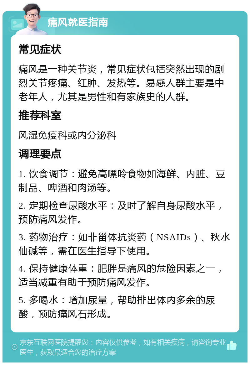 痛风就医指南 常见症状 痛风是一种关节炎，常见症状包括突然出现的剧烈关节疼痛、红肿、发热等。易感人群主要是中老年人，尤其是男性和有家族史的人群。 推荐科室 风湿免疫科或内分泌科 调理要点 1. 饮食调节：避免高嘌呤食物如海鲜、内脏、豆制品、啤酒和肉汤等。 2. 定期检查尿酸水平：及时了解自身尿酸水平，预防痛风发作。 3. 药物治疗：如非甾体抗炎药（NSAIDs）、秋水仙碱等，需在医生指导下使用。 4. 保持健康体重：肥胖是痛风的危险因素之一，适当减重有助于预防痛风发作。 5. 多喝水：增加尿量，帮助排出体内多余的尿酸，预防痛风石形成。