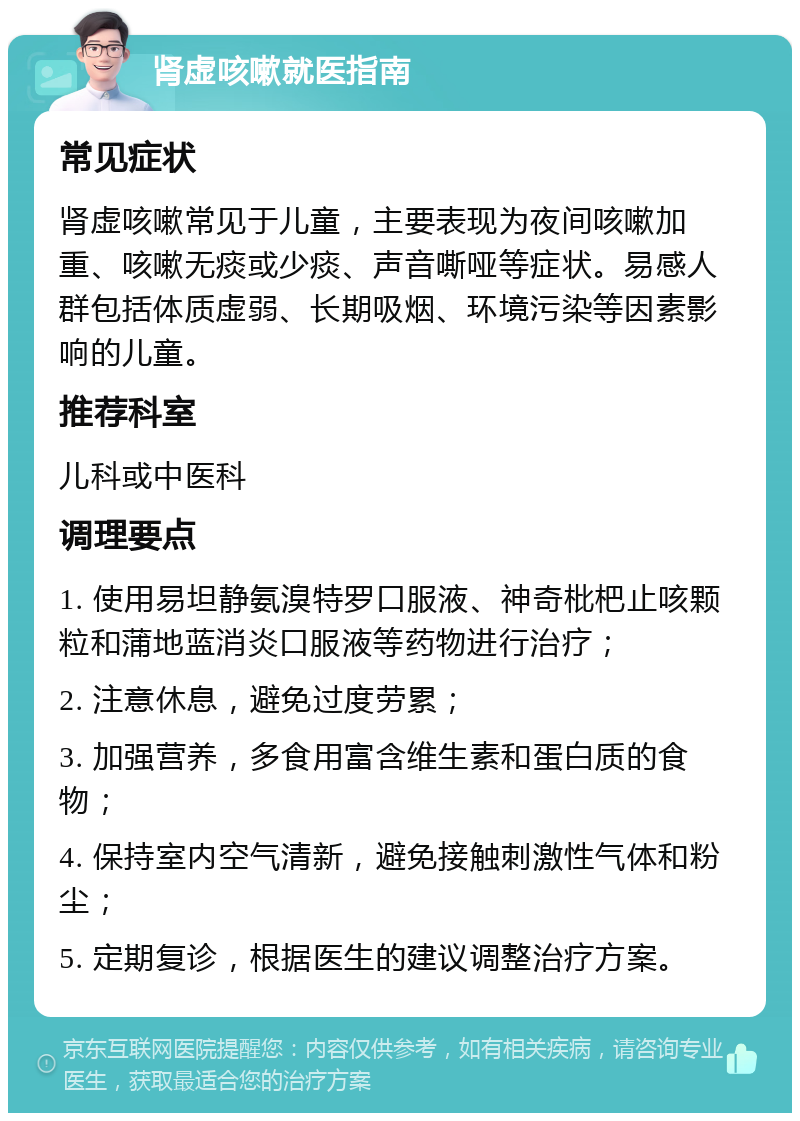 肾虚咳嗽就医指南 常见症状 肾虚咳嗽常见于儿童，主要表现为夜间咳嗽加重、咳嗽无痰或少痰、声音嘶哑等症状。易感人群包括体质虚弱、长期吸烟、环境污染等因素影响的儿童。 推荐科室 儿科或中医科 调理要点 1. 使用易坦静氨溴特罗口服液、神奇枇杷止咳颗粒和蒲地蓝消炎口服液等药物进行治疗； 2. 注意休息，避免过度劳累； 3. 加强营养，多食用富含维生素和蛋白质的食物； 4. 保持室内空气清新，避免接触刺激性气体和粉尘； 5. 定期复诊，根据医生的建议调整治疗方案。