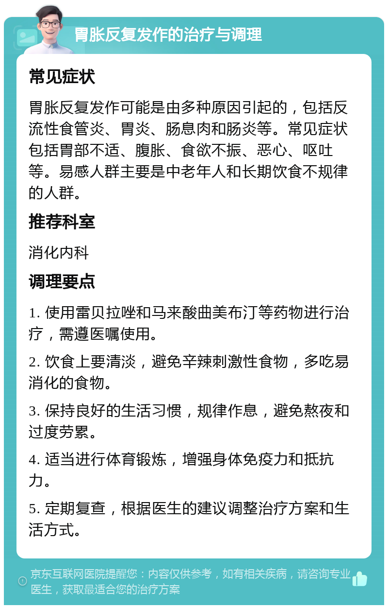 胃胀反复发作的治疗与调理 常见症状 胃胀反复发作可能是由多种原因引起的，包括反流性食管炎、胃炎、肠息肉和肠炎等。常见症状包括胃部不适、腹胀、食欲不振、恶心、呕吐等。易感人群主要是中老年人和长期饮食不规律的人群。 推荐科室 消化内科 调理要点 1. 使用雷贝拉唑和马来酸曲美布汀等药物进行治疗，需遵医嘱使用。 2. 饮食上要清淡，避免辛辣刺激性食物，多吃易消化的食物。 3. 保持良好的生活习惯，规律作息，避免熬夜和过度劳累。 4. 适当进行体育锻炼，增强身体免疫力和抵抗力。 5. 定期复查，根据医生的建议调整治疗方案和生活方式。