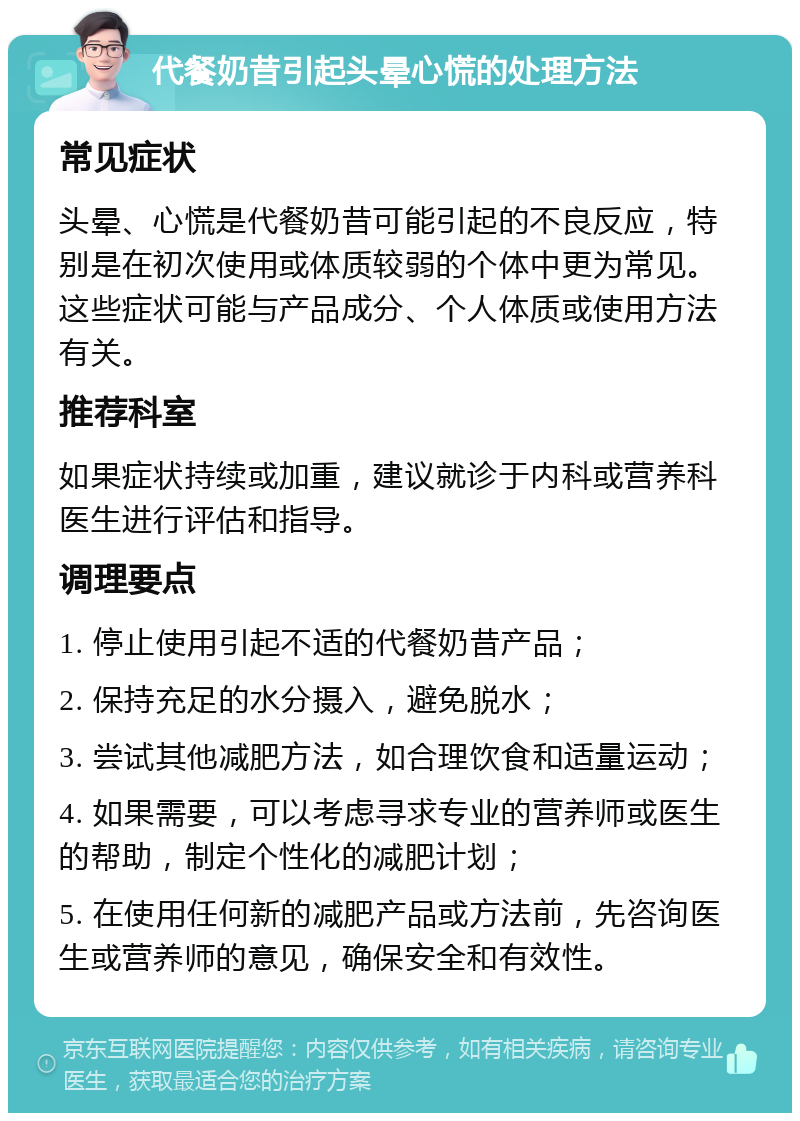 代餐奶昔引起头晕心慌的处理方法 常见症状 头晕、心慌是代餐奶昔可能引起的不良反应，特别是在初次使用或体质较弱的个体中更为常见。这些症状可能与产品成分、个人体质或使用方法有关。 推荐科室 如果症状持续或加重，建议就诊于内科或营养科医生进行评估和指导。 调理要点 1. 停止使用引起不适的代餐奶昔产品； 2. 保持充足的水分摄入，避免脱水； 3. 尝试其他减肥方法，如合理饮食和适量运动； 4. 如果需要，可以考虑寻求专业的营养师或医生的帮助，制定个性化的减肥计划； 5. 在使用任何新的减肥产品或方法前，先咨询医生或营养师的意见，确保安全和有效性。