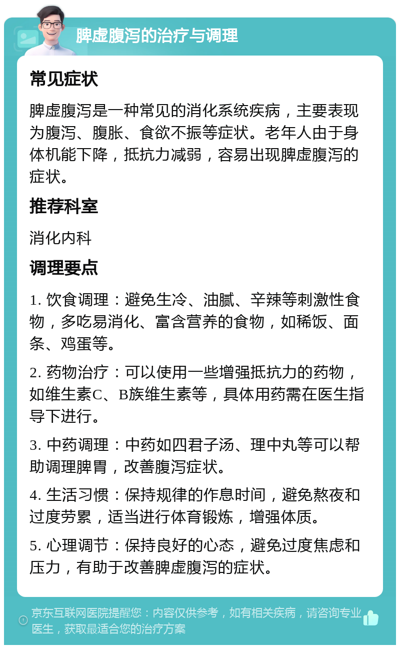 脾虚腹泻的治疗与调理 常见症状 脾虚腹泻是一种常见的消化系统疾病，主要表现为腹泻、腹胀、食欲不振等症状。老年人由于身体机能下降，抵抗力减弱，容易出现脾虚腹泻的症状。 推荐科室 消化内科 调理要点 1. 饮食调理：避免生冷、油腻、辛辣等刺激性食物，多吃易消化、富含营养的食物，如稀饭、面条、鸡蛋等。 2. 药物治疗：可以使用一些增强抵抗力的药物，如维生素C、B族维生素等，具体用药需在医生指导下进行。 3. 中药调理：中药如四君子汤、理中丸等可以帮助调理脾胃，改善腹泻症状。 4. 生活习惯：保持规律的作息时间，避免熬夜和过度劳累，适当进行体育锻炼，增强体质。 5. 心理调节：保持良好的心态，避免过度焦虑和压力，有助于改善脾虚腹泻的症状。